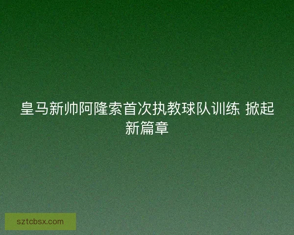 皇马新帅阿隆索首次执教球队训练 掀起新篇章