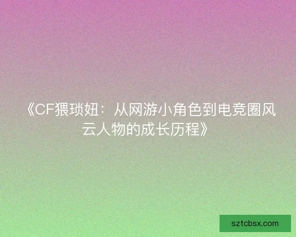 《CF猥琐妞：从网游小角色到电竞圈风云人物的成长历程》