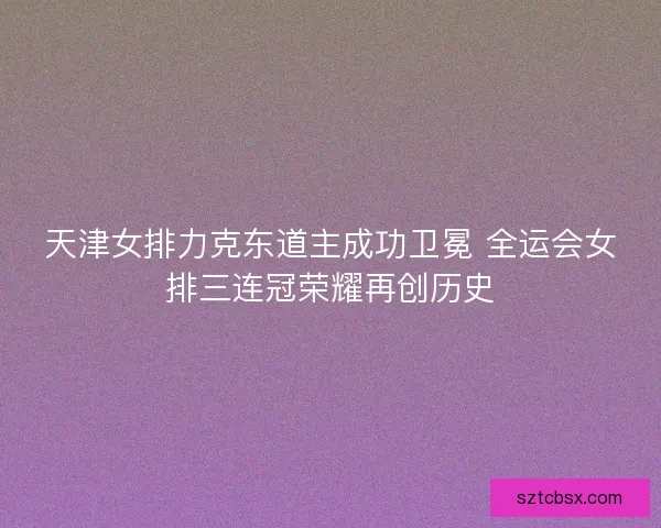 天津女排力克东道主成功卫冕 全运会女排三连冠荣耀再创历史