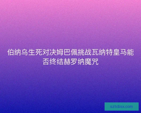 伯纳乌生死对决姆巴佩挑战瓦纳特皇马能否终结赫罗纳魔咒