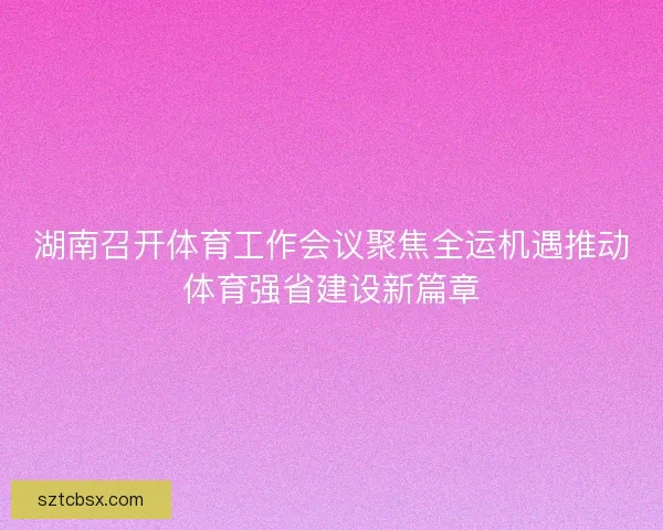 湖南召开体育工作会议聚焦全运机遇推动体育强省建设新篇章