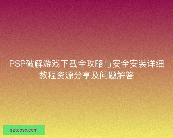 PSP破解游戏下载全攻略与安全安装详细教程资源分享及问题解答