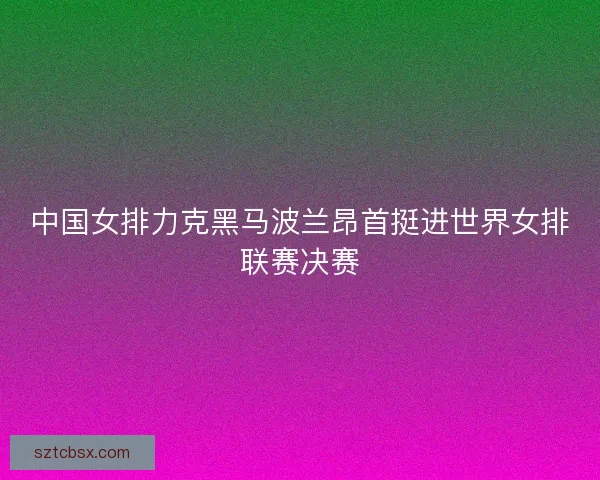 中国女排力克黑马波兰昂首挺进世界女排联赛决赛