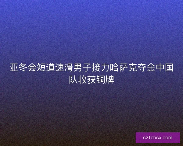 亚冬会短道速滑男子接力哈萨克夺金中国队收获铜牌