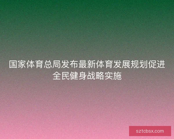 国家体育总局发布最新体育发展规划促进全民健身战略实施