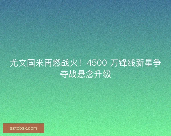尤文国米再燃战火！4500 万锋线新星争夺战悬念升级