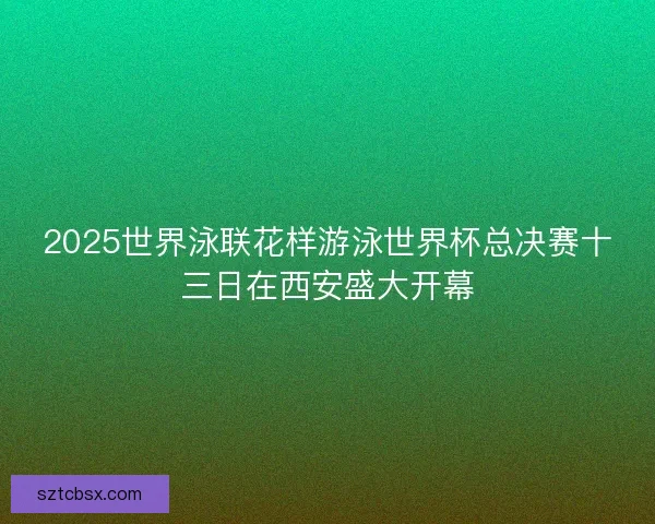2025世界泳联花样游泳世界杯总决赛十三日在西安盛大开幕