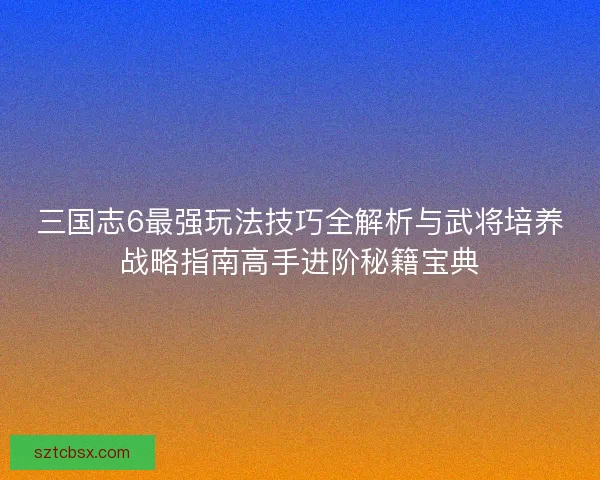 三国志6最强玩法技巧全解析与武将培养战略指南高手进阶秘籍宝典