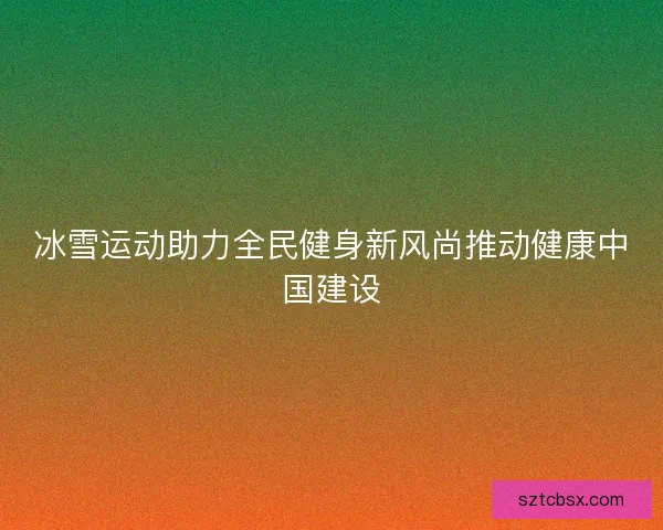 冰雪运动助力全民健身新风尚推动健康中国建设