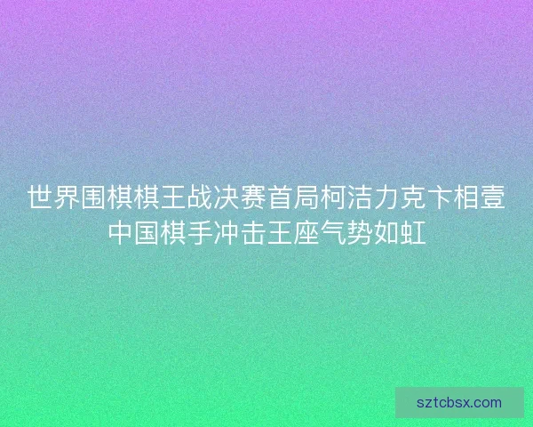 世界围棋棋王战决赛首局柯洁力克卞相壹中国棋手冲击王座气势如虹