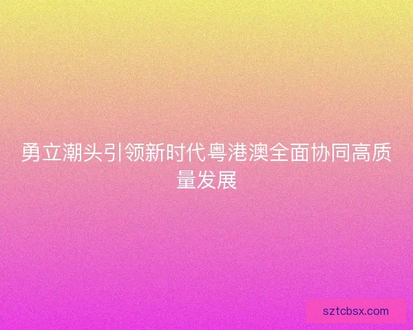 勇立潮头引领新时代粤港澳全面协同高质量发展