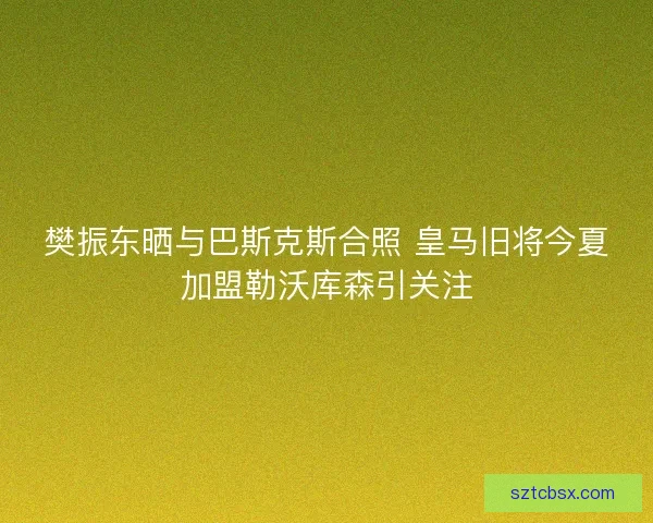 樊振东晒与巴斯克斯合照 皇马旧将今夏加盟勒沃库森引关注