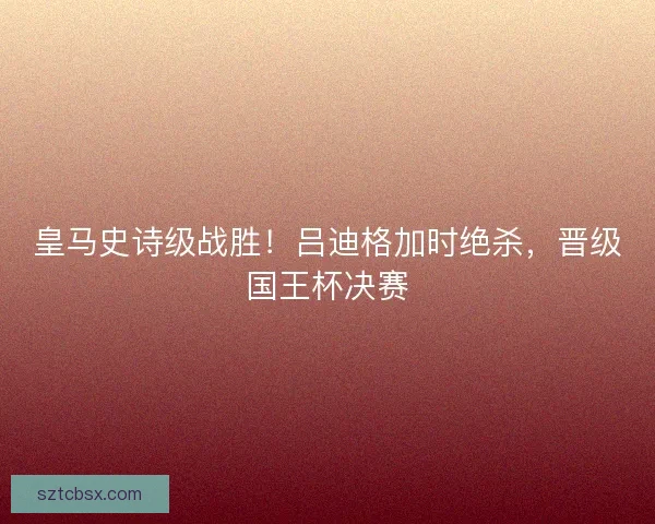 皇马史诗级战胜！吕迪格加时绝杀，晋级国王杯决赛