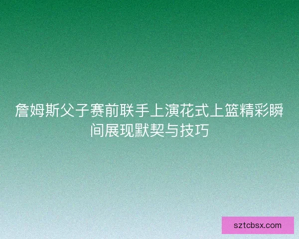 詹姆斯父子赛前联手上演花式上篮精彩瞬间展现默契与技巧