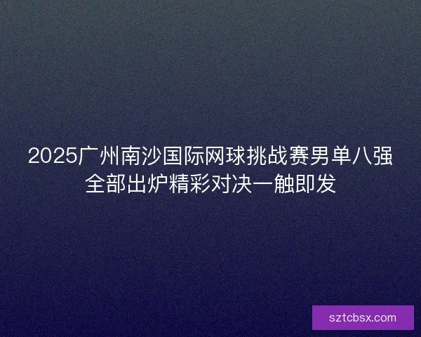 2025广州南沙国际网球挑战赛男单八强全部出炉精彩对决一触即发