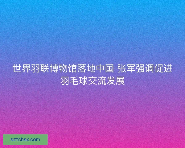 世界羽联博物馆落地中国 张军强调促进羽毛球交流发展