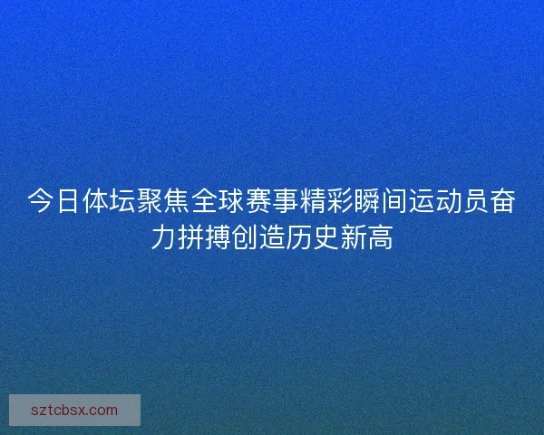 今日体坛聚焦全球赛事精彩瞬间运动员奋力拼搏创造历史新高