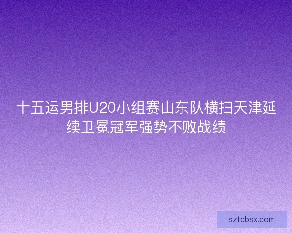 十五运男排U20小组赛山东队横扫天津延续卫冕冠军强势不败战绩