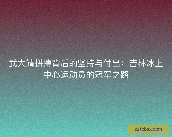 武大靖拼搏背后的坚持与付出：吉林冰上中心运动员的冠军之路