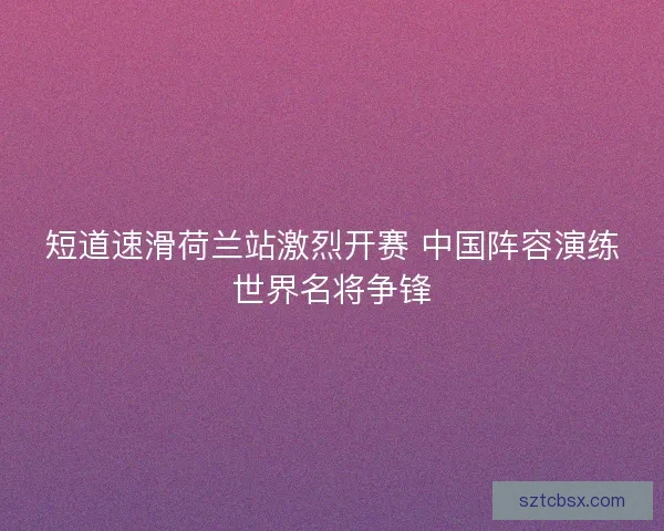 短道速滑荷兰站激烈开赛 中国阵容演练世界名将争锋