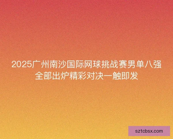 2025广州南沙国际网球挑战赛男单八强全部出炉精彩对决一触即发