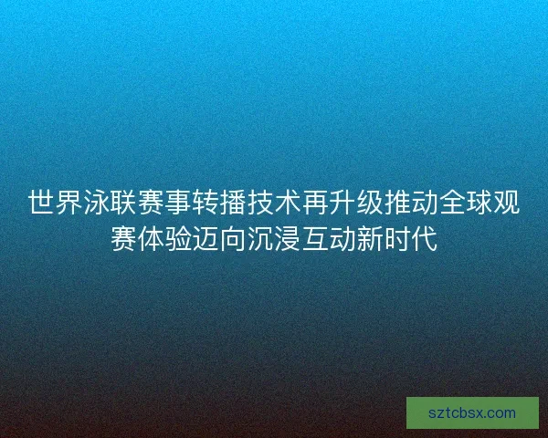 世界泳联赛事转播技术再升级推动全球观赛体验迈向沉浸互动新时代
