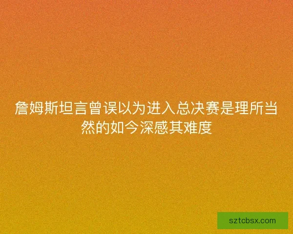 詹姆斯坦言曾误以为进入总决赛是理所当然的如今深感其难度