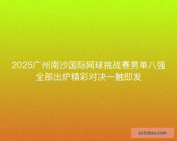 2025广州南沙国际网球挑战赛男单八强全部出炉精彩对决一触即发