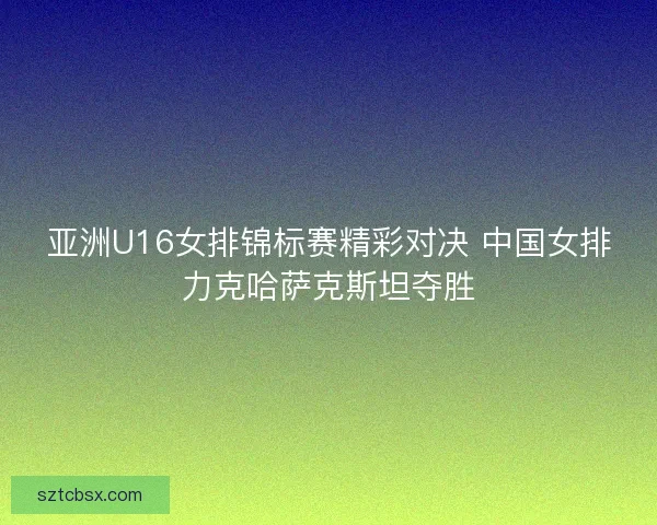 亚洲U16女排锦标赛精彩对决 中国女排力克哈萨克斯坦夺胜