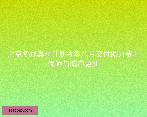 北京冬残奥村计划今年八月交付助力赛事保障与城市更新