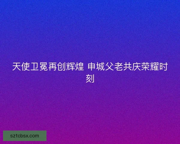 天使卫冕再创辉煌 申城父老共庆荣耀时刻
