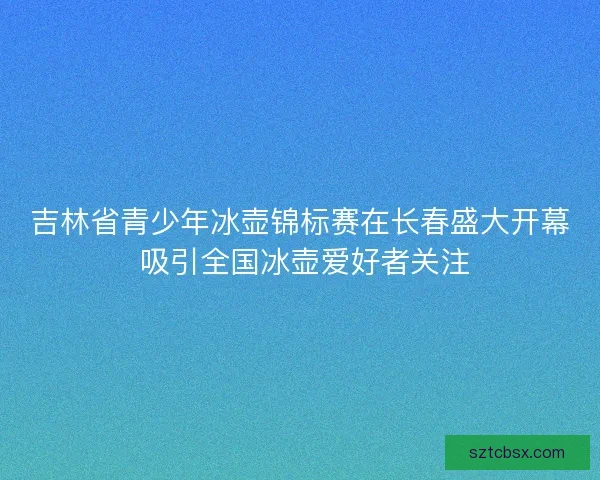 吉林省青少年冰壶锦标赛在长春盛大开幕 吸引全国冰壶爱好者关注 吉林省青少年冰壶锦标赛在长春盛大开幕 吸引全国冰壶爱好者关注