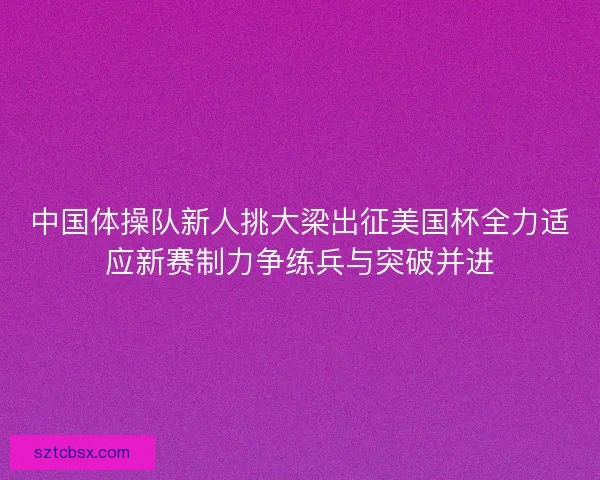 中国体操队新人挑大梁出征美国杯全力适应新赛制力争练兵与突破并进