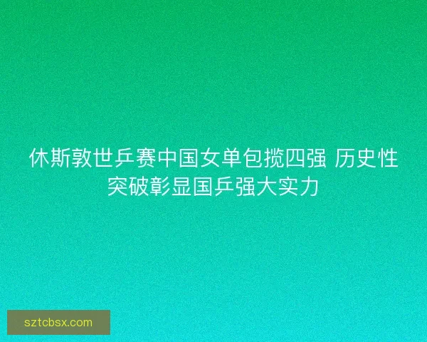 休斯敦世乒赛中国女单包揽四强 历史性突破彰显国乒强大实力