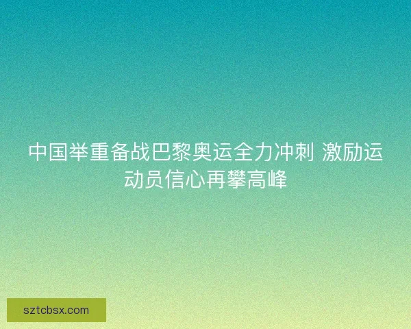 中国举重备战巴黎奥运全力冲刺 激励运动员信心再攀高峰