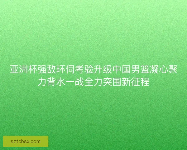 亚洲杯强敌环伺考验升级中国男篮凝心聚力背水一战全力突围新征程