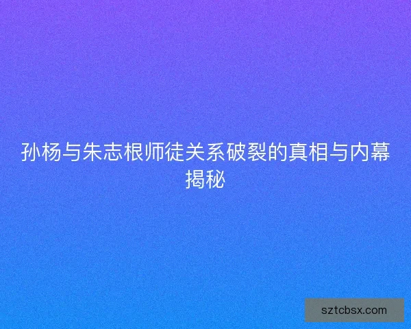 孙杨与朱志根师徒关系破裂的真相与内幕揭秘