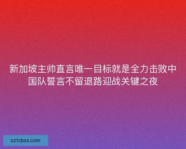 新加坡主帅直言唯一目标就是全力击败中国队誓言不留退路迎战关键之夜