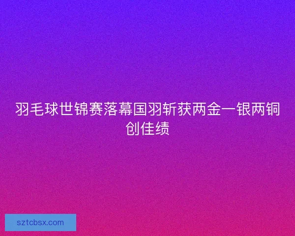 羽毛球世锦赛落幕国羽斩获两金一银两铜创佳绩